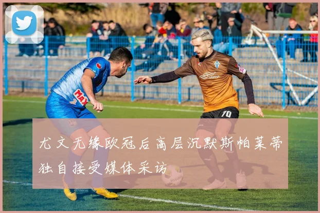 尤文无缘欧冠后高层沉默斯帕莱蒂独自接受媒体采访